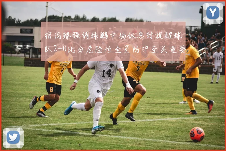 宿茂臻强调韩鹏中场休息时提醒球队2-0比分危险性全员防守至关重要