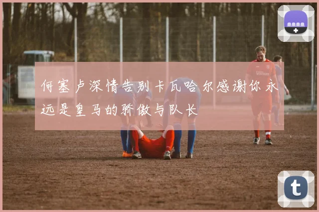 何塞卢深情告别卡瓦哈尔感谢你永远是皇马的骄傲与队长