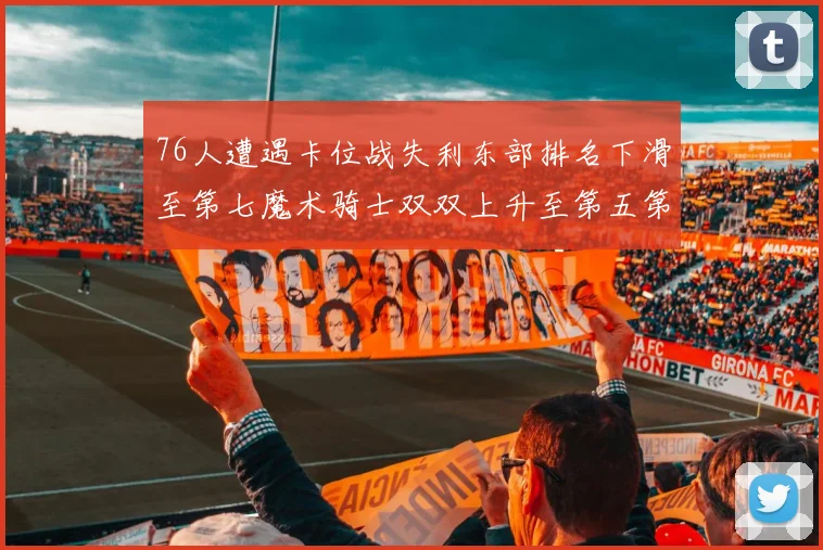 76人遭遇卡位战失利东部排名下滑至第七魔术骑士双双上升至第五第六位