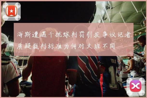 海斯遭遇干扰球判罚引发争议记者质疑裁判标准为何对文班不同