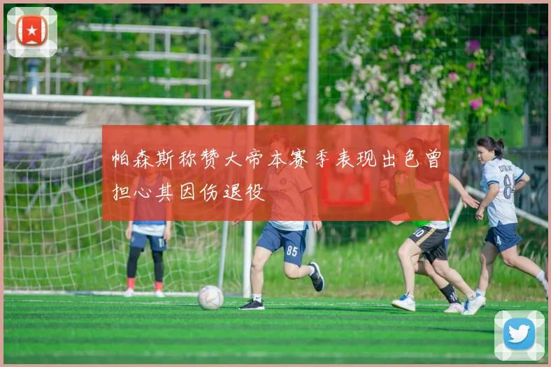 帕森斯称赞大帝本赛季表现出色曾担心其因伤退役