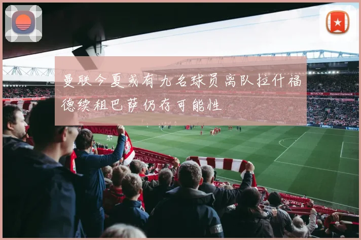 曼联今夏或有九名球员离队拉什福德续租巴萨仍存可能性