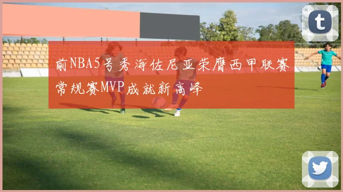 前NBA5号秀海佐尼亚荣膺西甲联赛常规赛MVP成就新高峰
