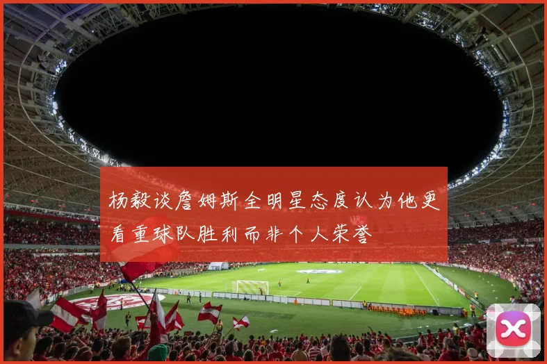 杨毅谈詹姆斯全明星态度认为他更看重球队胜利而非个人荣誉