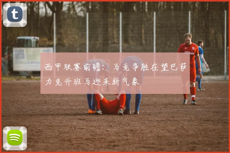 西甲联赛前瞻：马竞争胜在望巴萨力克升班马迎来新气象