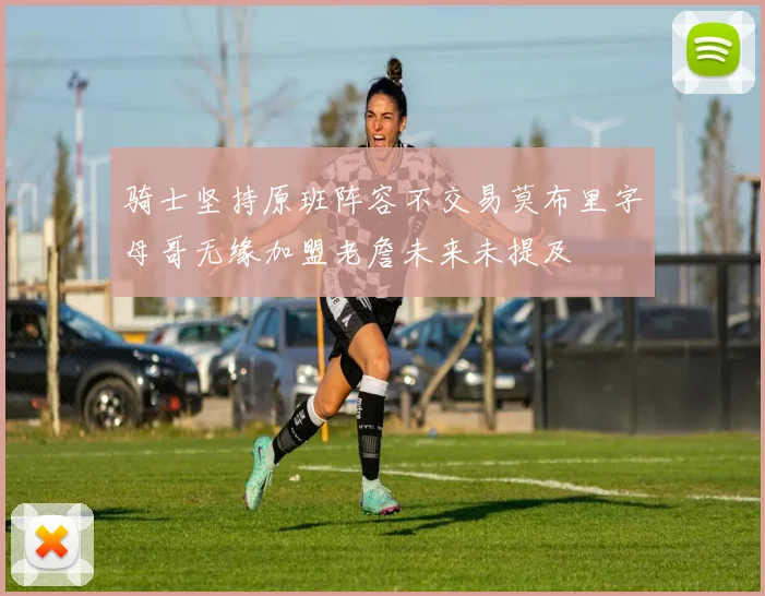 骑士坚持原班阵容不交易莫布里字母哥无缘加盟老詹未来未提及