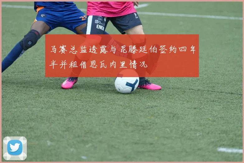 马赛总监透露与昆滕廷伯签约四年半并租借恩瓦内里情况