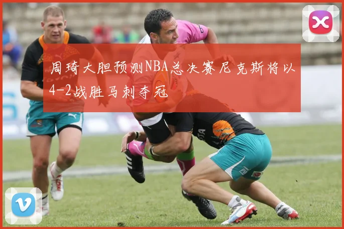周琦大胆预测NBA总决赛尼克斯将以4-2战胜马刺夺冠